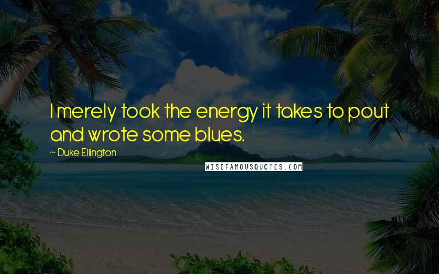 Duke Ellington Quotes: I merely took the energy it takes to pout and wrote some blues.