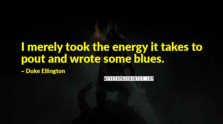 Duke Ellington Quotes: I merely took the energy it takes to pout and wrote some blues.
