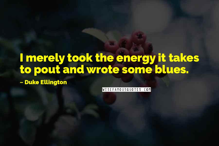 Duke Ellington Quotes: I merely took the energy it takes to pout and wrote some blues.