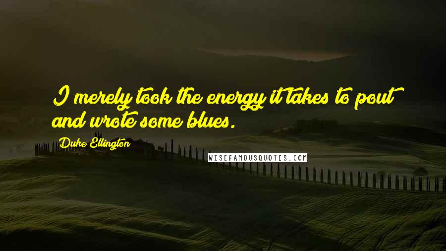 Duke Ellington Quotes: I merely took the energy it takes to pout and wrote some blues.