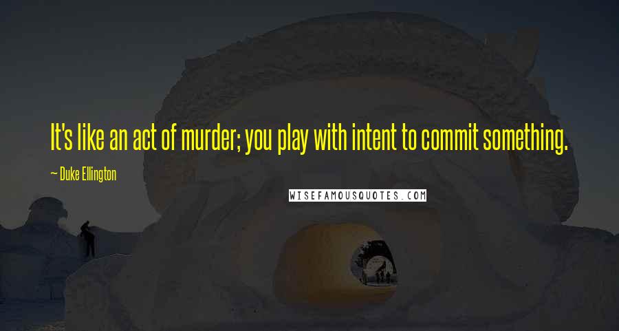 Duke Ellington Quotes: It's like an act of murder; you play with intent to commit something.