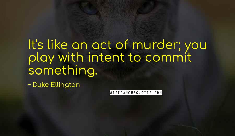 Duke Ellington Quotes: It's like an act of murder; you play with intent to commit something.