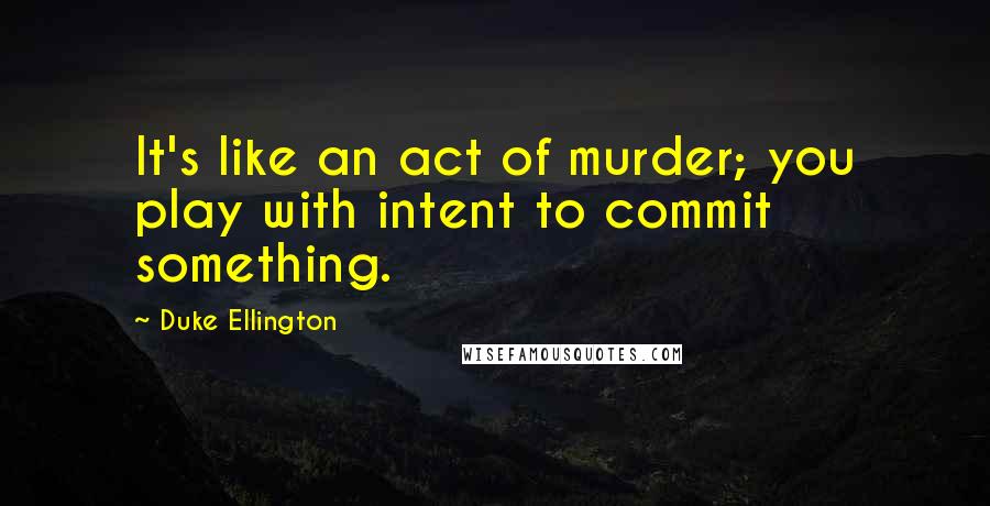 Duke Ellington Quotes: It's like an act of murder; you play with intent to commit something.