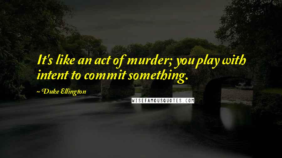 Duke Ellington Quotes: It's like an act of murder; you play with intent to commit something.