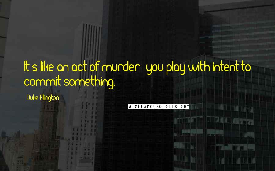 Duke Ellington Quotes: It's like an act of murder; you play with intent to commit something.