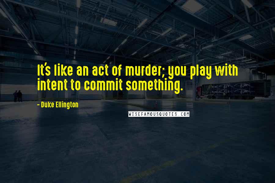Duke Ellington Quotes: It's like an act of murder; you play with intent to commit something.