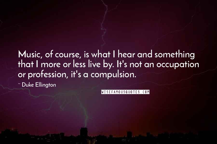 Duke Ellington Quotes: Music, of course, is what I hear and something that I more or less live by. It's not an occupation or profession, it's a compulsion.