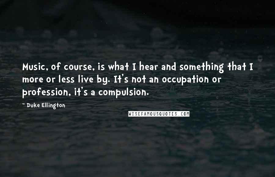 Duke Ellington Quotes: Music, of course, is what I hear and something that I more or less live by. It's not an occupation or profession, it's a compulsion.