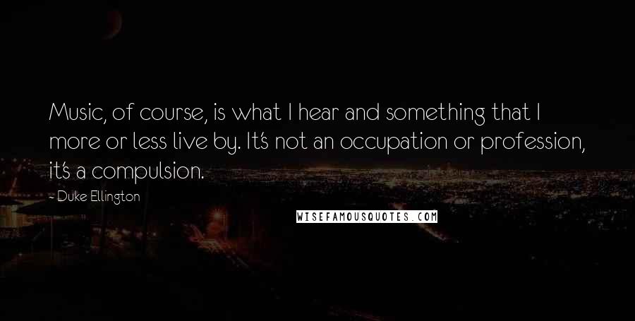 Duke Ellington Quotes: Music, of course, is what I hear and something that I more or less live by. It's not an occupation or profession, it's a compulsion.