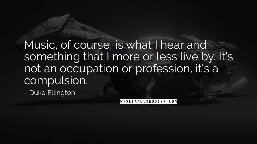 Duke Ellington Quotes: Music, of course, is what I hear and something that I more or less live by. It's not an occupation or profession, it's a compulsion.