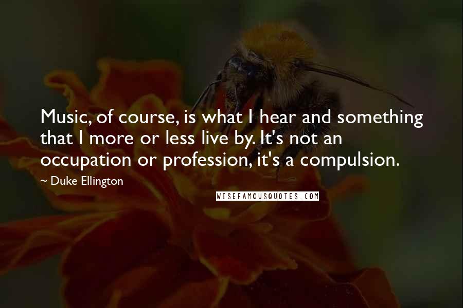 Duke Ellington Quotes: Music, of course, is what I hear and something that I more or less live by. It's not an occupation or profession, it's a compulsion.