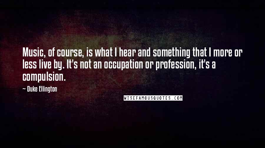 Duke Ellington Quotes: Music, of course, is what I hear and something that I more or less live by. It's not an occupation or profession, it's a compulsion.