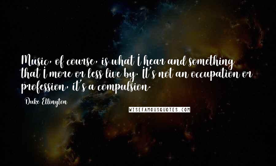 Duke Ellington Quotes: Music, of course, is what I hear and something that I more or less live by. It's not an occupation or profession, it's a compulsion.