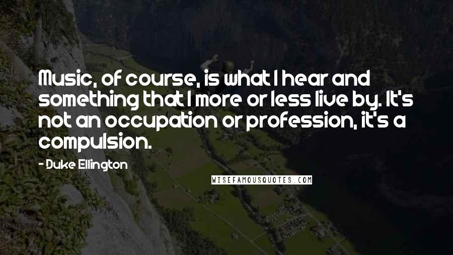 Duke Ellington Quotes: Music, of course, is what I hear and something that I more or less live by. It's not an occupation or profession, it's a compulsion.