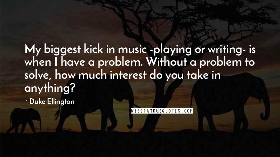 Duke Ellington Quotes: My biggest kick in music -playing or writing- is when I have a problem. Without a problem to solve, how much interest do you take in anything?