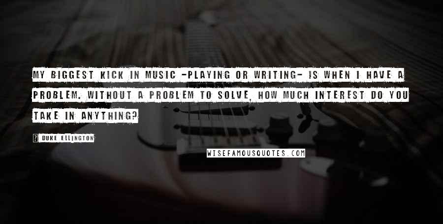 Duke Ellington Quotes: My biggest kick in music -playing or writing- is when I have a problem. Without a problem to solve, how much interest do you take in anything?