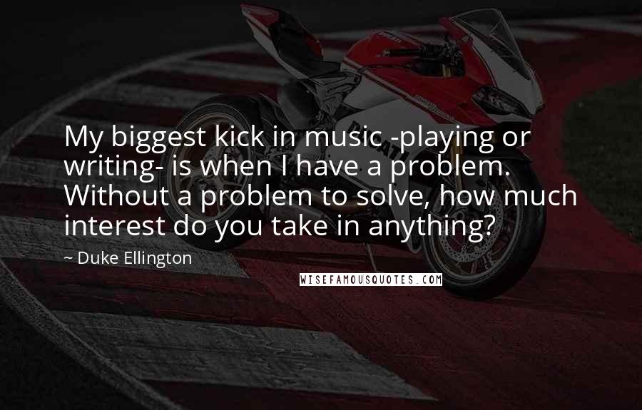 Duke Ellington Quotes: My biggest kick in music -playing or writing- is when I have a problem. Without a problem to solve, how much interest do you take in anything?