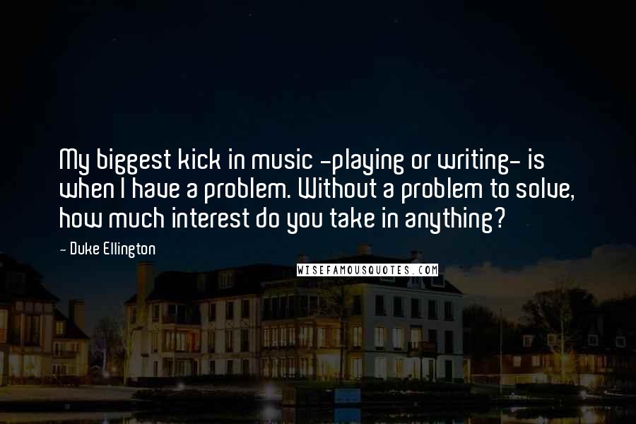 Duke Ellington Quotes: My biggest kick in music -playing or writing- is when I have a problem. Without a problem to solve, how much interest do you take in anything?