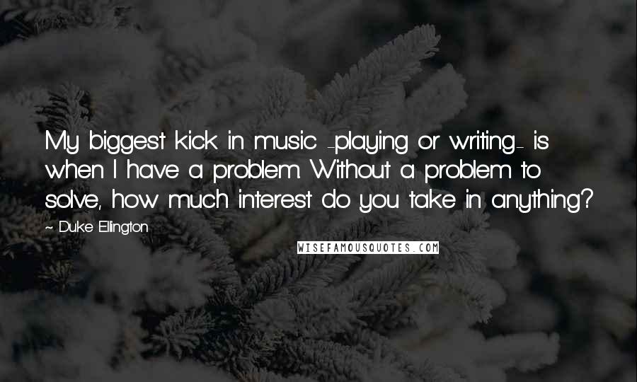 Duke Ellington Quotes: My biggest kick in music -playing or writing- is when I have a problem. Without a problem to solve, how much interest do you take in anything?