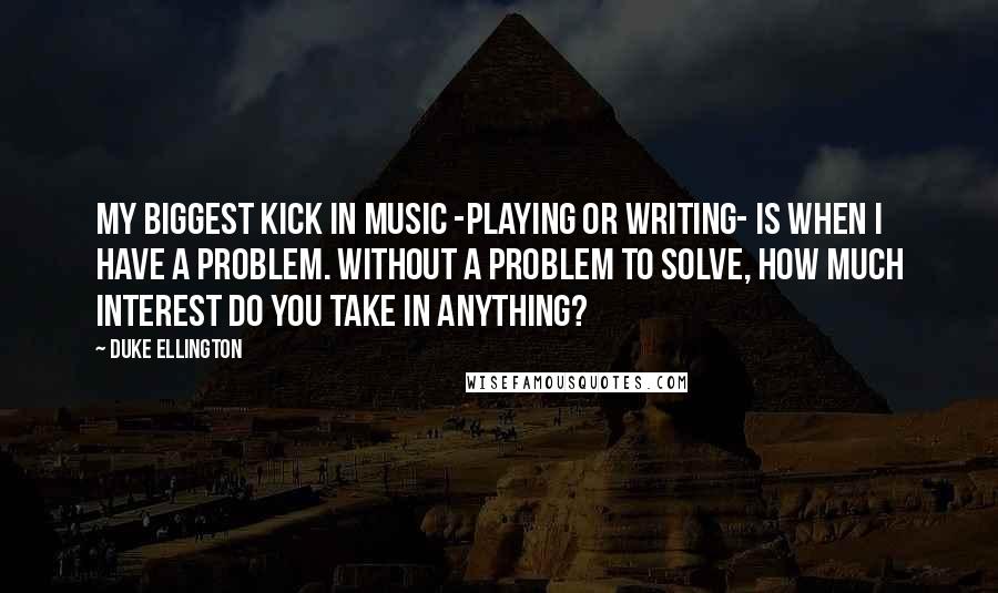 Duke Ellington Quotes: My biggest kick in music -playing or writing- is when I have a problem. Without a problem to solve, how much interest do you take in anything?