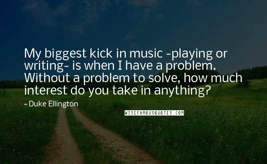 Duke Ellington Quotes: My biggest kick in music -playing or writing- is when I have a problem. Without a problem to solve, how much interest do you take in anything?