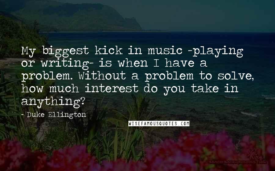 Duke Ellington Quotes: My biggest kick in music -playing or writing- is when I have a problem. Without a problem to solve, how much interest do you take in anything?