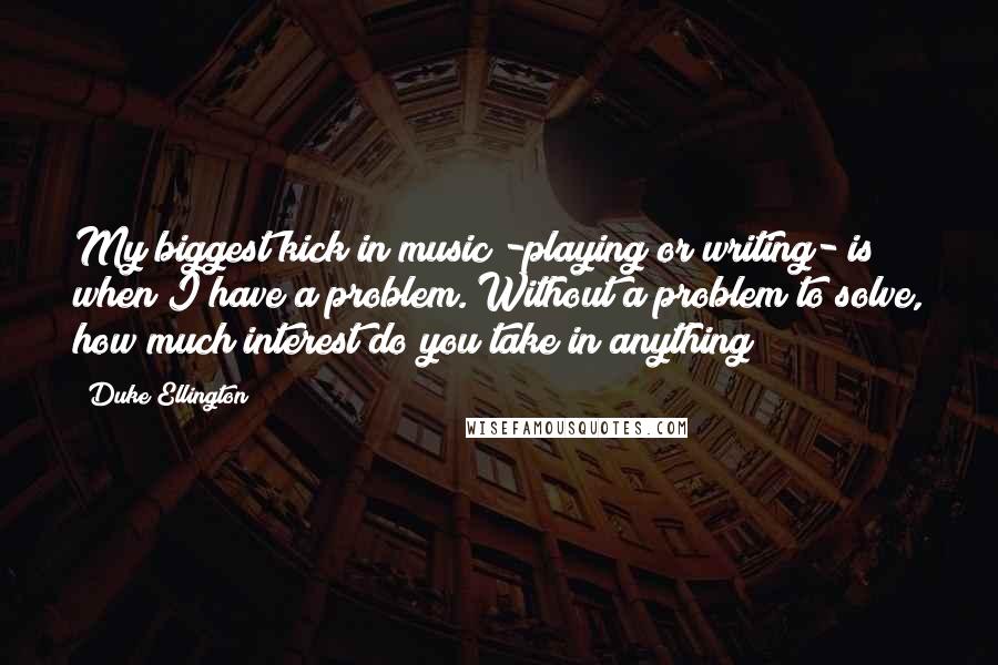 Duke Ellington Quotes: My biggest kick in music -playing or writing- is when I have a problem. Without a problem to solve, how much interest do you take in anything?