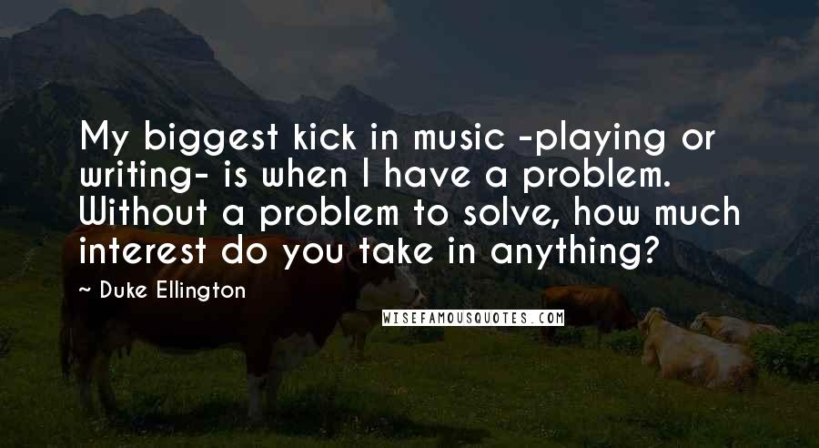 Duke Ellington Quotes: My biggest kick in music -playing or writing- is when I have a problem. Without a problem to solve, how much interest do you take in anything?