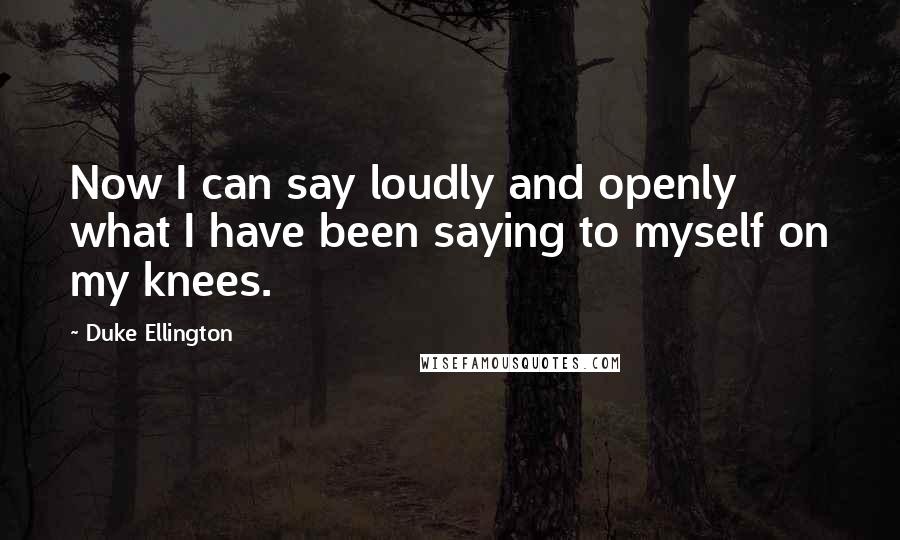 Duke Ellington Quotes: Now I can say loudly and openly what I have been saying to myself on my knees.