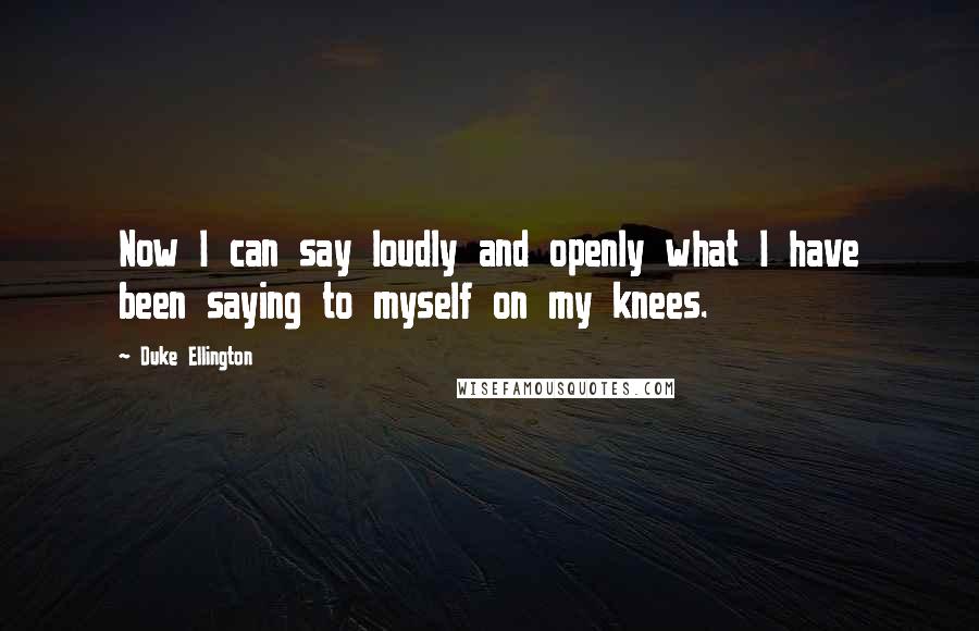 Duke Ellington Quotes: Now I can say loudly and openly what I have been saying to myself on my knees.