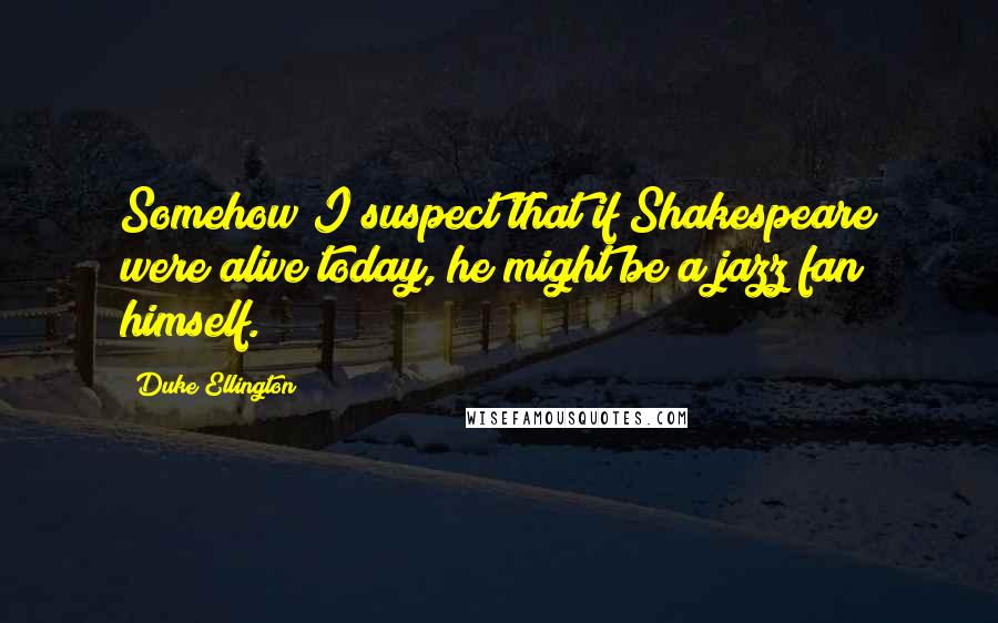 Duke Ellington Quotes: Somehow I suspect that if Shakespeare were alive today, he might be a jazz fan himself.