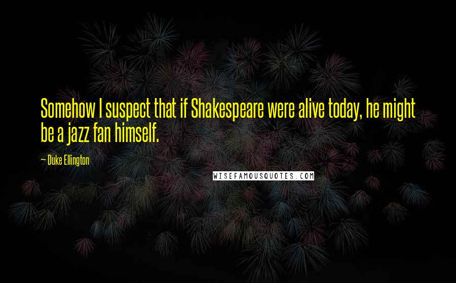 Duke Ellington Quotes: Somehow I suspect that if Shakespeare were alive today, he might be a jazz fan himself.