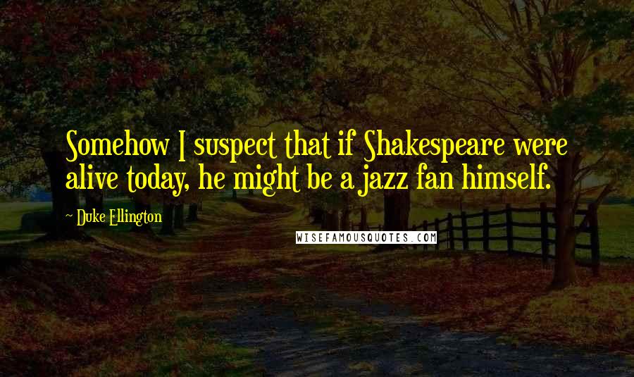 Duke Ellington Quotes: Somehow I suspect that if Shakespeare were alive today, he might be a jazz fan himself.