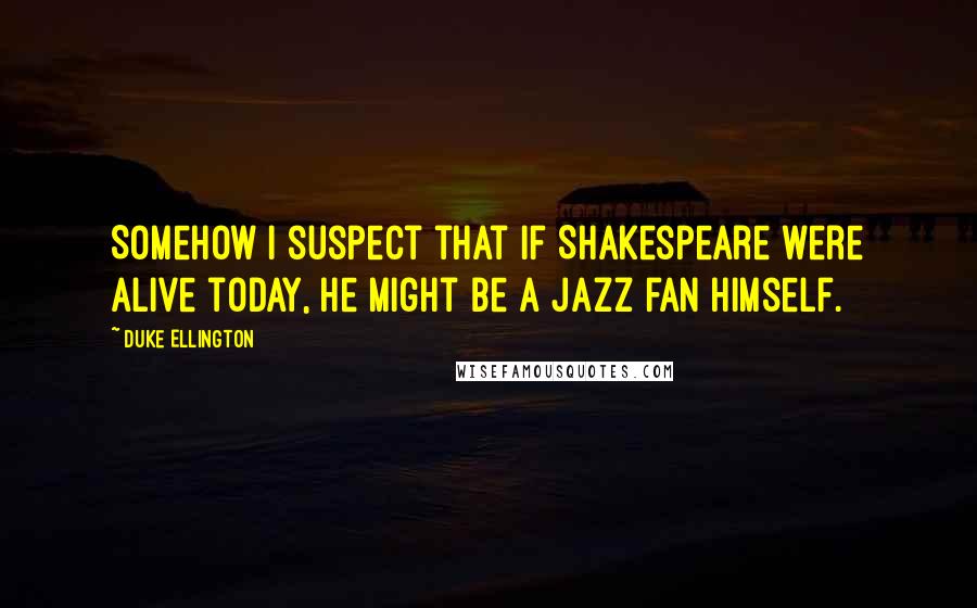 Duke Ellington Quotes: Somehow I suspect that if Shakespeare were alive today, he might be a jazz fan himself.