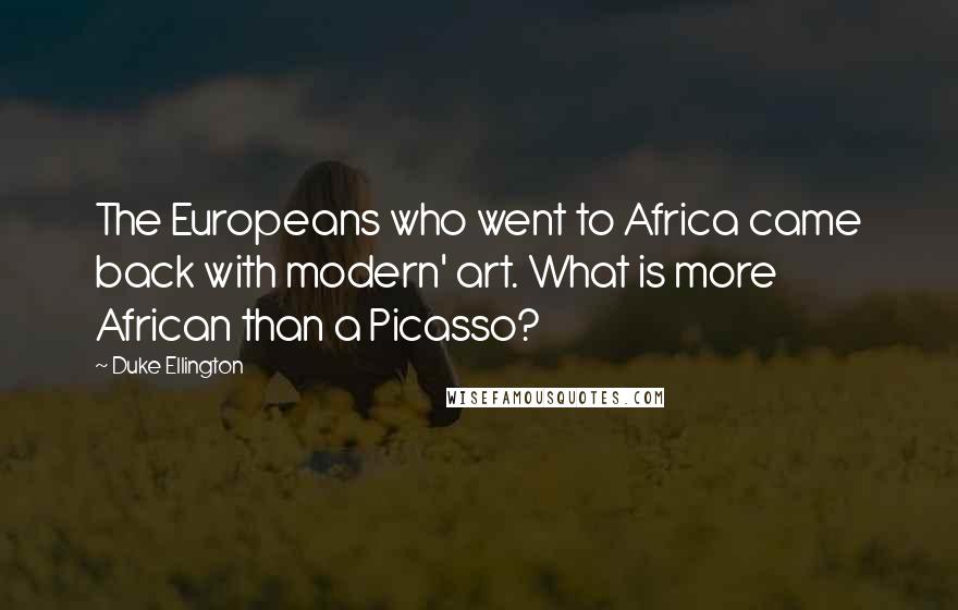 Duke Ellington Quotes: The Europeans who went to Africa came back with modern' art. What is more African than a Picasso?