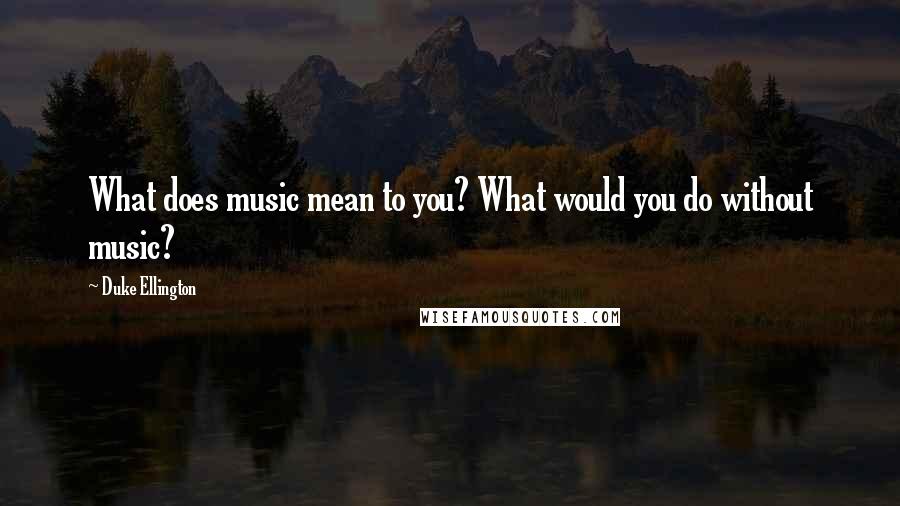 Duke Ellington Quotes: What does music mean to you? What would you do without music?