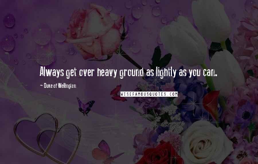 Duke Of Wellington Quotes: Always get over heavy ground as lightly as you can.