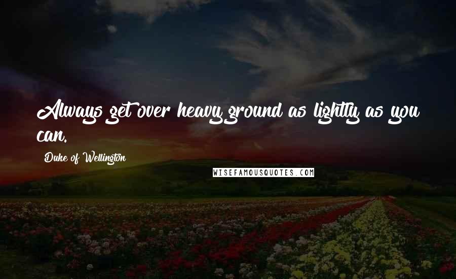 Duke Of Wellington Quotes: Always get over heavy ground as lightly as you can.