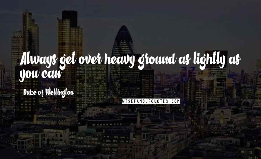 Duke Of Wellington Quotes: Always get over heavy ground as lightly as you can.