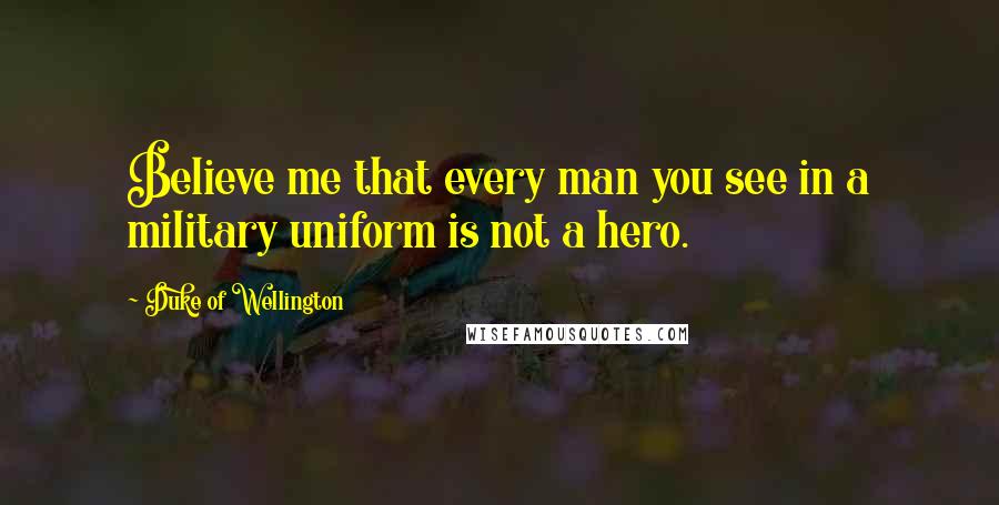 Duke Of Wellington Quotes: Believe me that every man you see in a military uniform is not a hero.