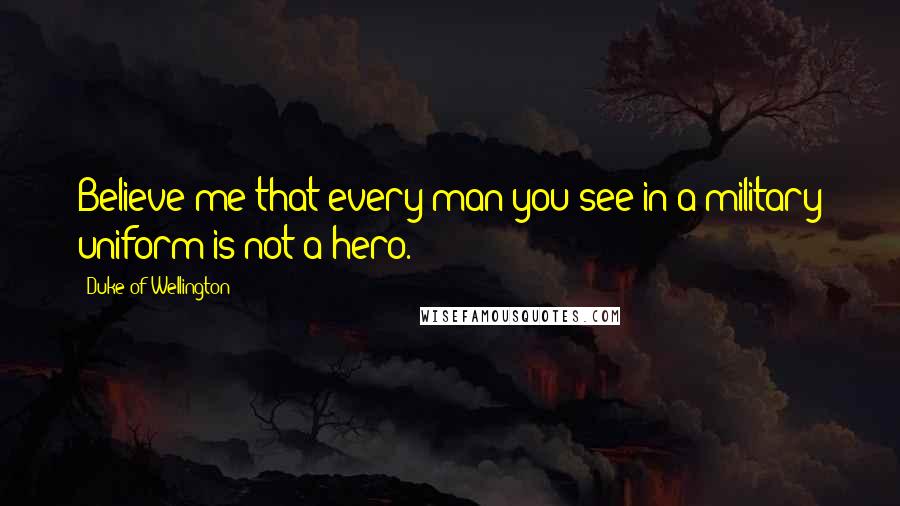 Duke Of Wellington Quotes: Believe me that every man you see in a military uniform is not a hero.