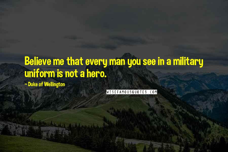 Duke Of Wellington Quotes: Believe me that every man you see in a military uniform is not a hero.