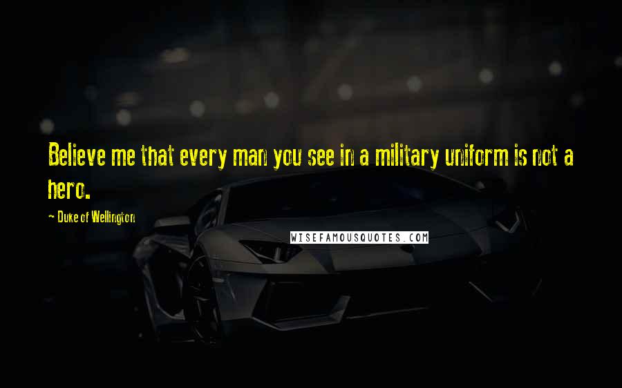 Duke Of Wellington Quotes: Believe me that every man you see in a military uniform is not a hero.