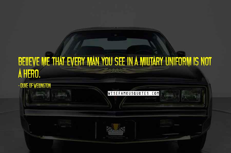 Duke Of Wellington Quotes: Believe me that every man you see in a military uniform is not a hero.