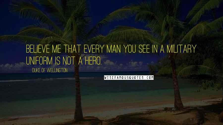Duke Of Wellington Quotes: Believe me that every man you see in a military uniform is not a hero.