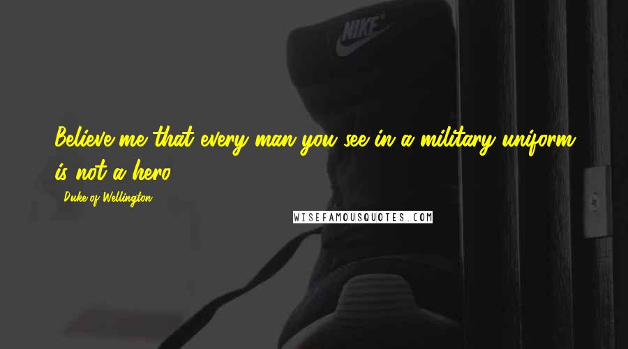 Duke Of Wellington Quotes: Believe me that every man you see in a military uniform is not a hero.