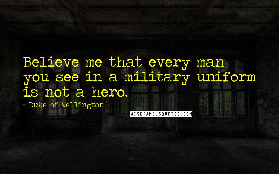Duke Of Wellington Quotes: Believe me that every man you see in a military uniform is not a hero.