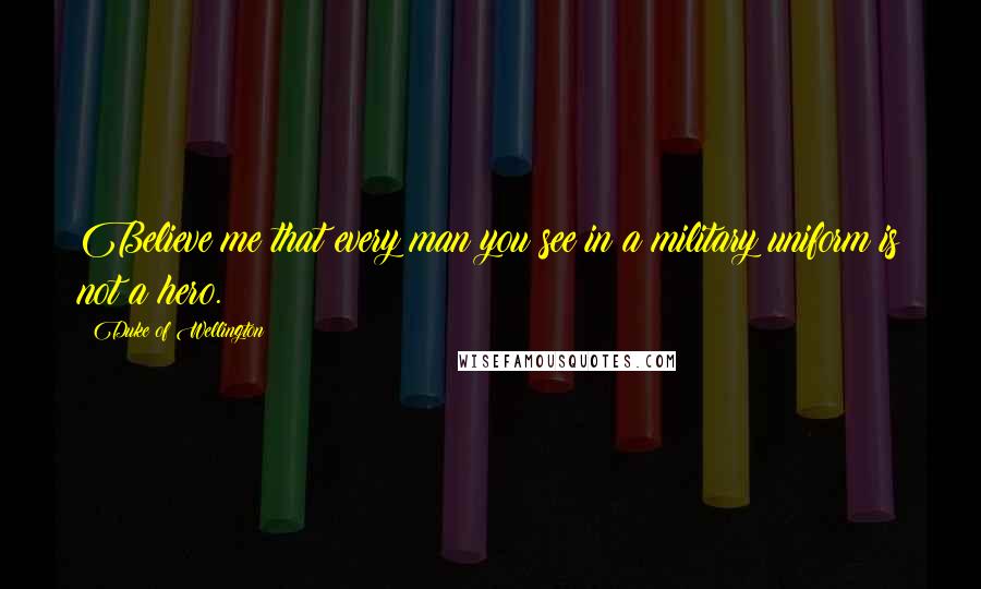 Duke Of Wellington Quotes: Believe me that every man you see in a military uniform is not a hero.
