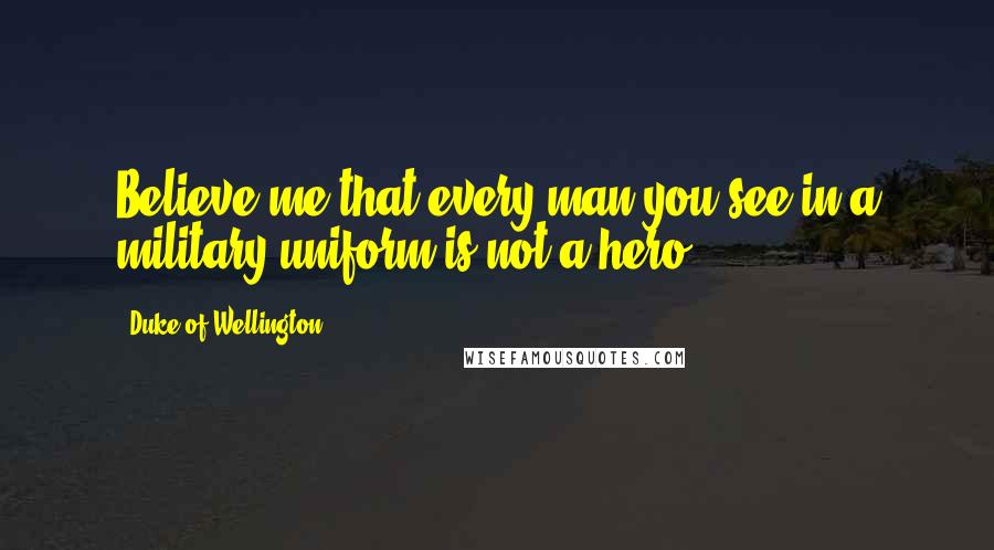 Duke Of Wellington Quotes: Believe me that every man you see in a military uniform is not a hero.