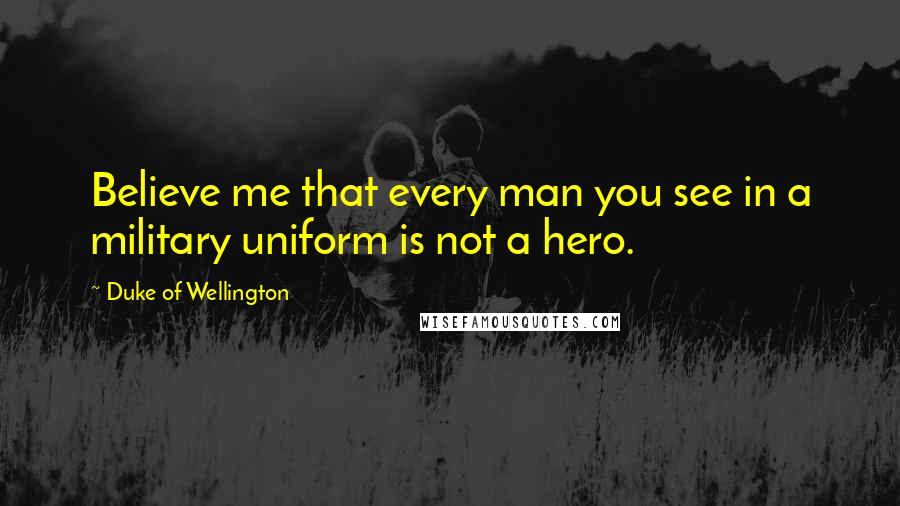 Duke Of Wellington Quotes: Believe me that every man you see in a military uniform is not a hero.
